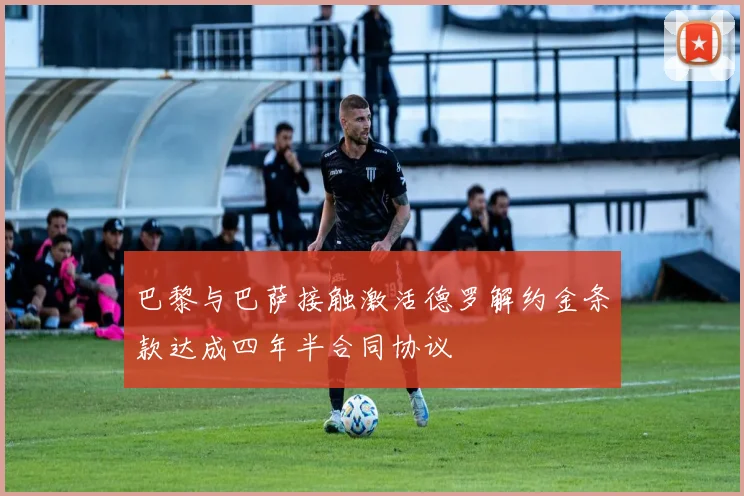 巴黎与巴萨接触激活德罗解约金条款达成四年半合同协议