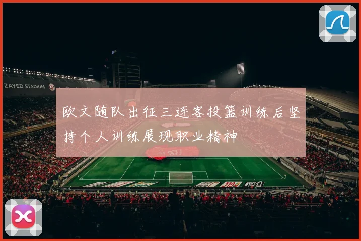 欧文随队出征三连客投篮训练后坚持个人训练展现职业精神