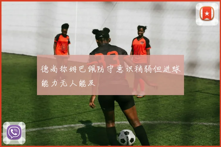 德尚称姆巴佩防守意识稍弱但进球能力无人能及