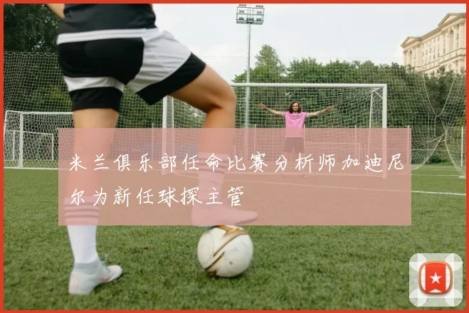 米兰俱乐部任命比赛分析师加迪尼尔为新任球探主管