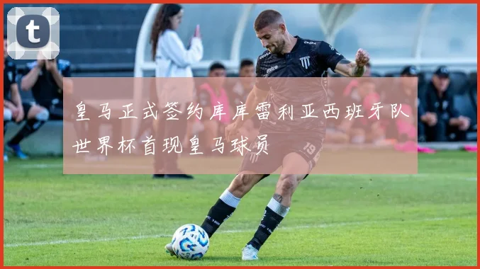 皇马正式签约库库雷利亚西班牙队世界杯首现皇马球员
