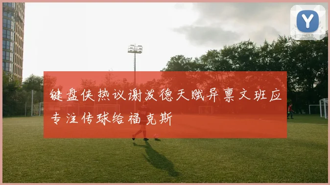 键盘侠热议谢泼德天赋异禀文班应专注传球给福克斯
