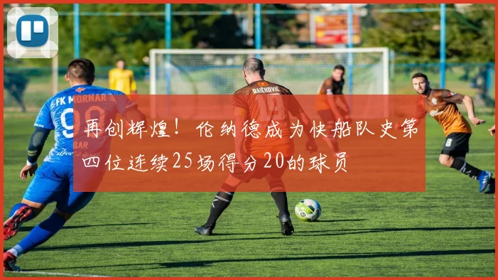 再创辉煌！伦纳德成为快船队史第四位连续25场得分20的球员