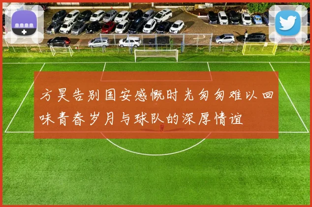 方昊告别国安感慨时光匆匆难以回味青春岁月与球队的深厚情谊