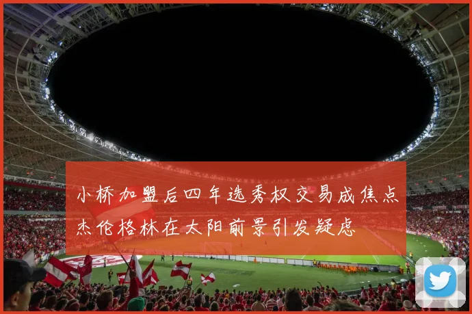小桥加盟后四年选秀权交易成焦点杰伦格林在太阳前景引发疑虑