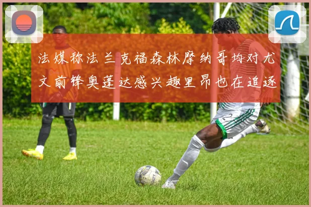 法媒称法兰克福森林摩纳哥均对尤文前锋奥蓬达感兴趣里昂也在追逐他