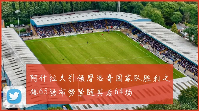 阿什拉夫引领摩洛哥国家队胜利之路65场布努紧随其后64场