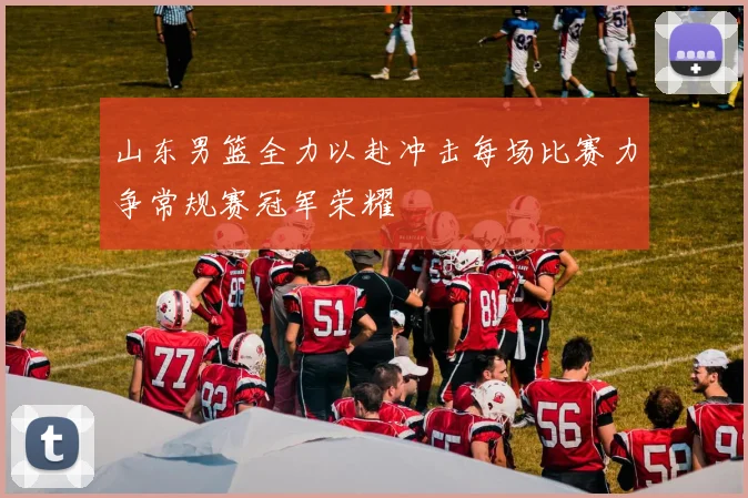 山东男篮全力以赴冲击每场比赛力争常规赛冠军荣耀
