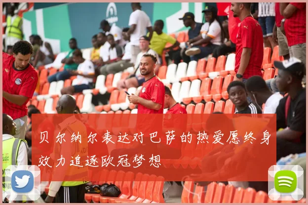 贝尔纳尔表达对巴萨的热爱愿终身效力追逐欧冠梦想