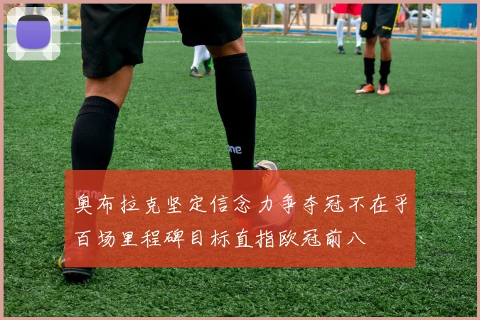 奥布拉克坚定信念力争夺冠不在乎百场里程碑目标直指欧冠前八
