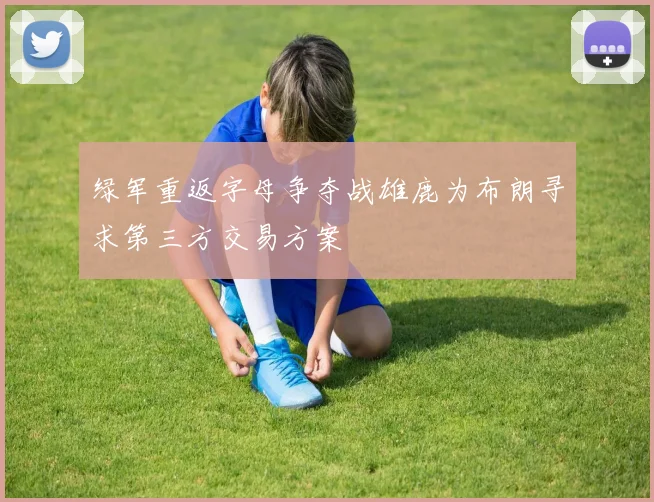 绿军重返字母争夺战雄鹿为布朗寻求第三方交易方案