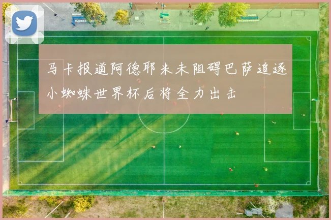 马卡报道阿德耶米未阻碍巴萨追逐小蜘蛛世界杯后将全力出击