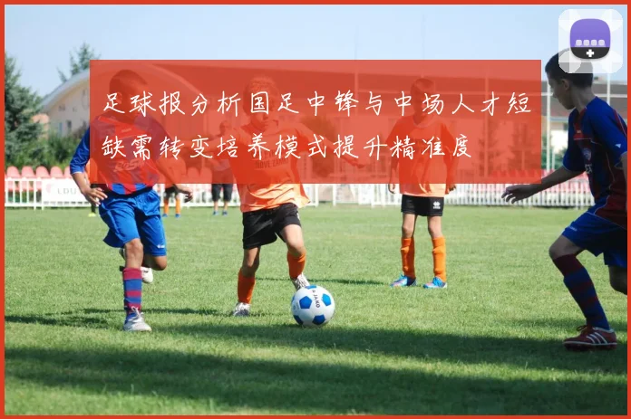 足球报分析国足中锋与中场人才短缺需转变培养模式提升精准度