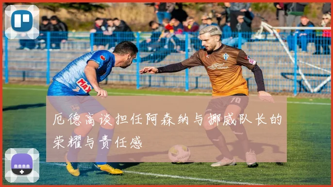 厄德高谈担任阿森纳与挪威队长的荣耀与责任感
