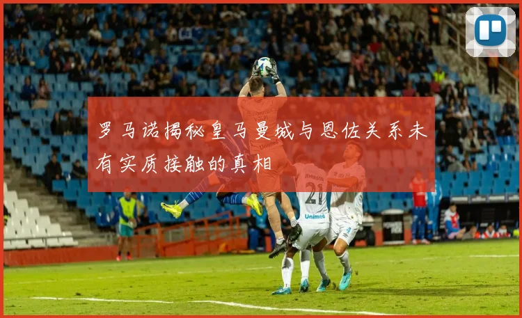 罗马诺揭秘皇马曼城与恩佐关系未有实质接触的真相