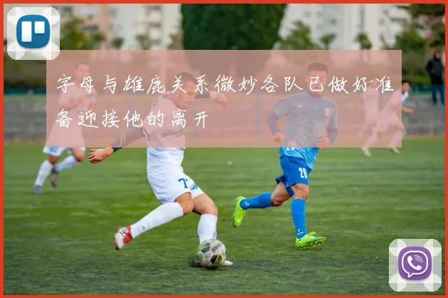 字母与雄鹿关系微妙各队已做好准备迎接他的离开