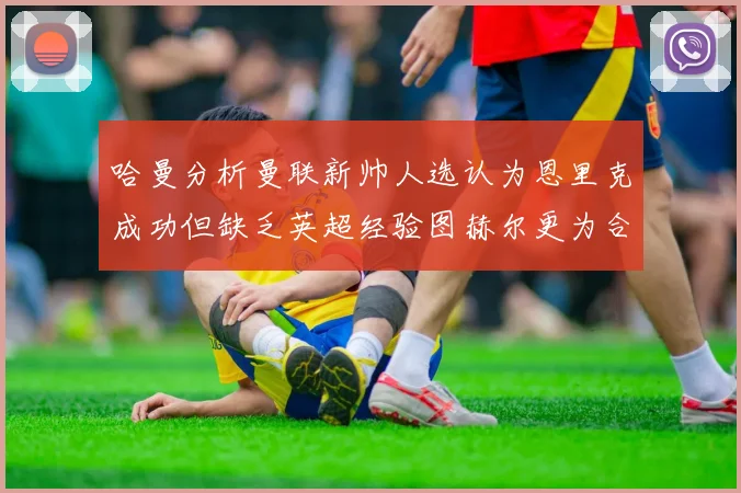 哈曼分析曼联新帅人选认为恩里克成功但缺乏英超经验图赫尔更为合适