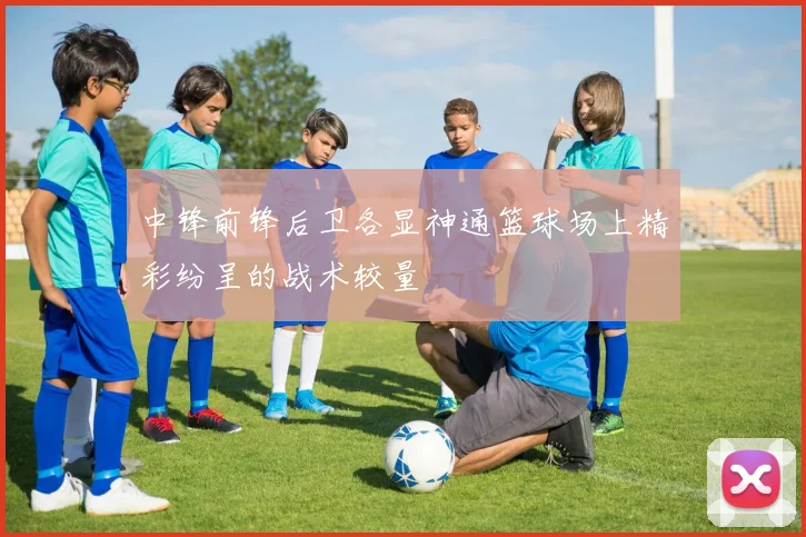中锋前锋后卫各显神通篮球场上精彩纷呈的战术较量