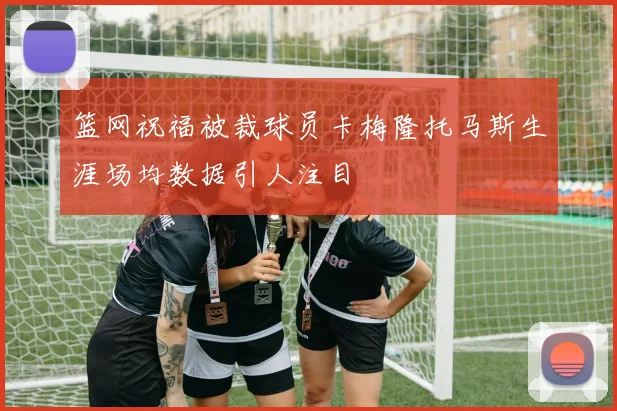 篮网祝福被裁球员卡梅隆托马斯生涯场均数据引人注目