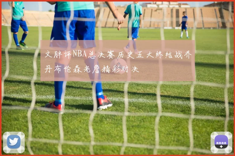 文胖评NBA总决赛历史五大终结战乔丹布伦森老詹精彩对决